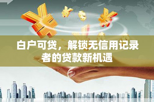 定西白户可贷，解锁无信用记录者的贷款新机遇